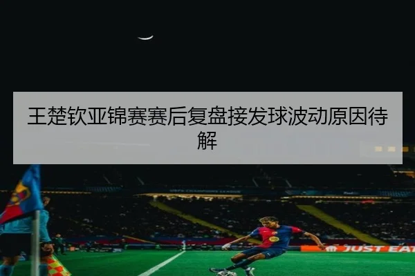 王楚钦亚锦赛赛后复盘接发球波动原因待解